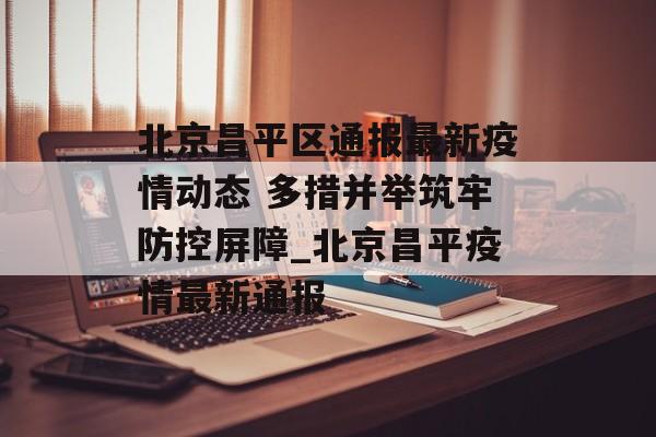 北京昌平区通报最新疫情动态 多措并举筑牢防控屏障_北京昌平疫情最新通报